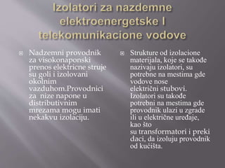  Nadzemni provodnik
za visokonaponski
prenos elektricne struje
su goli i izolovani
okolnim
vazduhom.Provodnici
za nize napone u
distributivnim
mrezama mogu imati
nekakvu izolaciju.
 Strukture od izolacione
materijala, koje se takođe
nazivaju izolatori, su
potrebne na mestima gde
vodove nose
električni stubovi.
Izolatori su takođe
potrebni na mestima gde
provodnik ulazi u zgrade
ili u električne uređaje,
kao što
su transformatori i preki
daci, da izoluju provodnik
od kućišta.
 