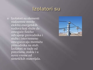  Izolatori su elementi
nadzemne mreže
elektro energetskih
vodova koji služe da
omoguće fizičko
odvajanje provodnika i
stuba i istovremeno
omogućavaju montažu
provodnika na stub.
Izolatori se rade od
porcelana, stakla i u
novo vreme od
sintetičkih materijala.
 