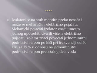  Izolatori se na stub montira preko nosača i
može se mehanički i električno pojačati.
Mehanički pojačati izolator znači umesto
jednog upotrebiti dva ili više, a električno
pojačati izolator znači povećati jednominutni
podnosivi napon po kiši pri frekvenciji od 50
Hz, za 15 % u odnosu na jednominutni
podnosivi napon preostalog dela voda
 