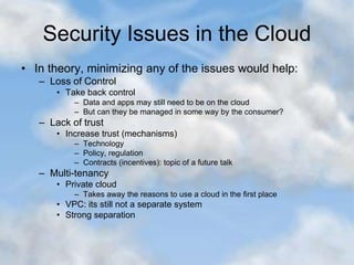 Security Issues in the Cloud
• In theory, minimizing any of the issues would help:
– Loss of Control
• Take back control
– Data and apps may still need to be on the cloud
– But can they be managed in some way by the consumer?
– Lack of trust
• Increase trust (mechanisms)
– Technology
– Policy, regulation
– Contracts (incentives): topic of a future talk
– Multi-tenancy
• Private cloud
– Takes away the reasons to use a cloud in the first place
• VPC: its still not a separate system
• Strong separation
 