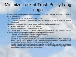 Minimize Lack of Trust: Policy Lang
uage
• Consumers have specific security needs but don’t have a say-so in how th
ey are handled
– What the heck is the provider doing for me?
– Currently consumers cannot dictate their requirements to the provider (SLAs are
one-sided)
• Standard language to convey one’s policies and expectations
– Agreed upon and upheld by both parties
– Standard language for representing SLAs
– Can be used in a intra-cloud environment to realize overarching security posture
• Create policy language with the following characteristics:
– Machine-understandable (or at least processable),
– Easy to combine/merge and compare
– Examples of policy statements are, “requires isolation between VMs”, “requires g
eographical isolation between VMs”, “requires physical separation between other
communities/tenants that are in the same industry,” etc.
– Need a validation tool to check that the policy created in the standard language c
orrectly reflects the policy creator’s intentions (i.e. that the policy language is sem
antically equivalent to the user’s intentions).
 