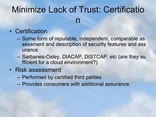 Minimize Lack of Trust: Certificatio
n
• Certification
– Some form of reputable, independent, comparable as
sessment and description of security features and ass
urance
– Sarbanes-Oxley, DIACAP, DISTCAP, etc (are they su
fficient for a cloud environment?)
• Risk assessment
– Performed by certified third parties
– Provides consumers with additional assurance
 