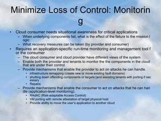 Minimize Loss of Control: Monitorin
g
• Cloud consumer needs situational awareness for critical applications
– When underlying components fail, what is the effect of the failure to the mission l
ogic
– What recovery measures can be taken (by provider and consumer)
• Requires an application-specific run-time monitoring and management tool f
or the consumer
– The cloud consumer and cloud provider have different views of the system
– Enable both the provider and tenants to monitor the the components in the cloud
that are under their control
– Provide mechanisms that enable the provider to act on attacks he can handle.
• infrastructure remapping (create new or move existing fault domains)
• shutting down offending components or targets (and assisting tenants with porting if nec
essary
• Repairs
– Provide mechanisms that enable the consumer to act on attacks that he can han
dle (application-level monitoring).
• RAdAC (Risk-adaptable Access Control)
• VM porting with remote attestation of target physical host
• Provide ability to move the user’s application to another cloud
 