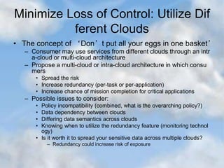 Minimize Loss of Control: Utilize Dif
ferent Clouds
• The concept of ‘Don’t put all your eggs in one basket’
– Consumer may use services from different clouds through an intr
a-cloud or multi-cloud architecture
– Propose a multi-cloud or intra-cloud architecture in which consu
mers
• Spread the risk
• Increase redundancy (per-task or per-application)
• Increase chance of mission completion for critical applications
– Possible issues to consider:
• Policy incompatibility (combined, what is the overarching policy?)
• Data dependency between clouds
• Differing data semantics across clouds
• Knowing when to utilize the redundancy feature (monitoring technol
ogy)
• Is it worth it to spread your sensitive data across multiple clouds?
– Redundancy could increase risk of exposure
 