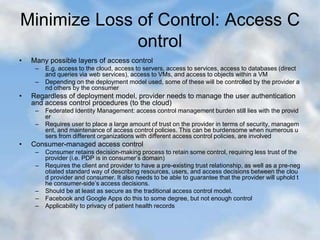 Minimize Loss of Control: Access C
ontrol
• Many possible layers of access control
– E.g. access to the cloud, access to servers, access to services, access to databases (direct
and queries via web services), access to VMs, and access to objects within a VM
– Depending on the deployment model used, some of these will be controlled by the provider a
nd others by the consumer
• Regardless of deployment model, provider needs to manage the user authentication
and access control procedures (to the cloud)
– Federated Identity Management: access control management burden still lies with the provid
er
– Requires user to place a large amount of trust on the provider in terms of security, managem
ent, and maintenance of access control policies. This can be burdensome when numerous u
sers from different organizations with different access control policies, are involved
• Consumer-managed access control
– Consumer retains decision-making process to retain some control, requiring less trust of the
provider (i.e. PDP is in consumer’s domain)
– Requires the client and provider to have a pre-existing trust relationship, as well as a pre-neg
otiated standard way of describing resources, users, and access decisions between the clou
d provider and consumer. It also needs to be able to guarantee that the provider will uphold t
he consumer-side’s access decisions.
– Should be at least as secure as the traditional access control model.
– Facebook and Google Apps do this to some degree, but not enough control
– Applicability to privacy of patient health records
 