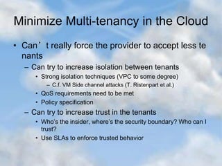 Minimize Multi-tenancy in the Cloud
• Can’t really force the provider to accept less te
nants
– Can try to increase isolation between tenants
• Strong isolation techniques (VPC to some degree)
– C.f. VM Side channel attacks (T. Ristenpart et al.)
• QoS requirements need to be met
• Policy specification
– Can try to increase trust in the tenants
• Who’s the insider, where’s the security boundary? Who can I
trust?
• Use SLAs to enforce trusted behavior
 