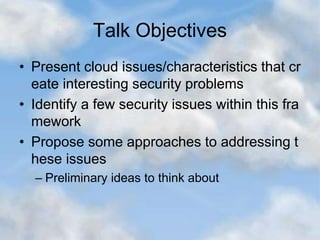 Talk Objectives
• Present cloud issues/characteristics that cr
eate interesting security problems
• Identify a few security issues within this fra
mework
• Propose some approaches to addressing t
hese issues
– Preliminary ideas to think about
 