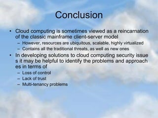 Conclusion
• Cloud computing is sometimes viewed as a reincarnation
of the classic mainframe client-server model
– However, resources are ubiquitous, scalable, highly virtualized
– Contains all the traditional threats, as well as new ones
• In developing solutions to cloud computing security issue
s it may be helpful to identify the problems and approach
es in terms of
– Loss of control
– Lack of trust
– Multi-tenancy problems
 