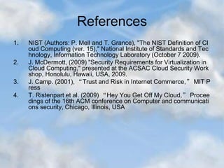 References
1. NIST (Authors: P. Mell and T. Grance), "The NIST Definition of Cl
oud Computing (ver. 15)," National Institute of Standards and Tec
hnology, Information Technology Laboratory (October 7 2009).
2. J. McDermott, (2009) "Security Requirements for Virtualization in
Cloud Computing," presented at the ACSAC Cloud Security Work
shop, Honolulu, Hawaii, USA, 2009.
3. J. Camp. (2001), “Trust and Risk in Internet Commerce,” MIT P
ress
4. T. Ristenpart et al. (2009) “Hey You Get Off My Cloud,” Procee
dings of the 16th ACM conference on Computer and communicati
ons security, Chicago, Illinois, USA
 