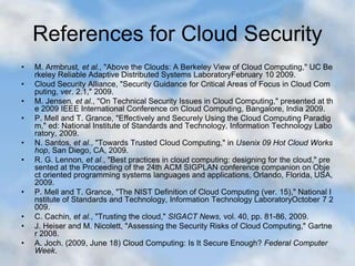 References for Cloud Security
• M. Armbrust, et al., "Above the Clouds: A Berkeley View of Cloud Computing," UC Be
rkeley Reliable Adaptive Distributed Systems LaboratoryFebruary 10 2009.
• Cloud Security Alliance, "Security Guidance for Critical Areas of Focus in Cloud Com
puting, ver. 2.1," 2009.
• M. Jensen, et al., "On Technical Security Issues in Cloud Computing," presented at th
e 2009 IEEE International Conference on Cloud Computing, Bangalore, India 2009.
• P. Mell and T. Grance, "Effectively and Securely Using the Cloud Computing Paradig
m," ed: National Institute of Standards and Technology, Information Technology Labo
ratory, 2009.
• N. Santos, et al., "Towards Trusted Cloud Computing," in Usenix 09 Hot Cloud Works
hop, San Diego, CA, 2009.
• R. G. Lennon, et al., "Best practices in cloud computing: designing for the cloud," pre
sented at the Proceeding of the 24th ACM SIGPLAN conference companion on Obje
ct oriented programming systems languages and applications, Orlando, Florida, USA,
2009.
• P. Mell and T. Grance, "The NIST Definition of Cloud Computing (ver. 15)," National I
nstitute of Standards and Technology, Information Technology LaboratoryOctober 7 2
009.
• C. Cachin, et al., "Trusting the cloud," SIGACT News, vol. 40, pp. 81-86, 2009.
• J. Heiser and M. Nicolett, "Assessing the Security Risks of Cloud Computing," Gartne
r 2008.
• A. Joch. (2009, June 18) Cloud Computing: Is It Secure Enough? Federal Computer
Week.
 