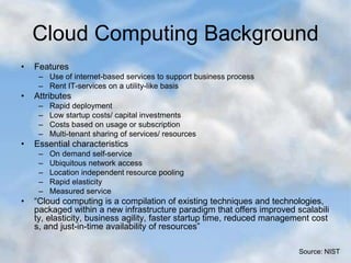 Cloud Computing Background
• Features
– Use of internet-based services to support business process
– Rent IT-services on a utility-like basis
• Attributes
– Rapid deployment
– Low startup costs/ capital investments
– Costs based on usage or subscription
– Multi-tenant sharing of services/ resources
• Essential characteristics
– On demand self-service
– Ubiquitous network access
– Location independent resource pooling
– Rapid elasticity
– Measured service
• “Cloud computing is a compilation of existing techniques and technologies,
packaged within a new infrastructure paradigm that offers improved scalabili
ty, elasticity, business agility, faster startup time, reduced management cost
s, and just-in-time availability of resources”
Source: NIST
 