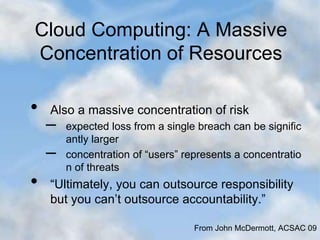 Cloud Computing: A Massive
Concentration of Resources
• Also a massive concentration of risk
– expected loss from a single breach can be signific
antly larger
– concentration of “users” represents a concentratio
n of threats
• “Ultimately, you can outsource responsibility
but you can’t outsource accountability.”
From John McDermott, ACSAC 09
 