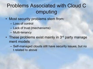 Problems Associated with Cloud C
omputing
• Most security problems stem from:
– Loss of control
– Lack of trust (mechanisms)
– Multi-tenancy
• These problems exist mainly in 3rd party manage
ment models
– Self-managed clouds still have security issues, but no
t related to above
 