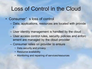 Loss of Control in the Cloud
• Consumer’s loss of control
– Data, applications, resources are located with provide
r
– User identity management is handled by the cloud
– User access control rules, security policies and enforc
ement are managed by the cloud provider
– Consumer relies on provider to ensure
• Data security and privacy
• Resource availability
• Monitoring and repairing of services/resources
 