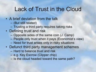 Lack of Trust in the Cloud
• A brief deviation from the talk
– (But still related)
– Trusting a third party requires taking risks
• Defining trust and risk
– Opposite sides of the same coin (J. Camp)
– People only trust when it pays (Economist’s view)
– Need for trust arises only in risky situations
• Defunct third party management schemes
– Hard to balance trust and risk
– e.g. Key Escrow (Clipper chip)
– Is the cloud headed toward the same path?
 