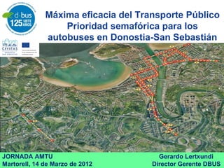 Máxima eficacia del Transporte Público
Prioridad semafórica para los
autobuses en Donostia-San Sebastián
JORNADA AMTU Gerardo Lertxundi
Martorell, 14 de Marzo de 2012 Director Gerente DBUS
 
