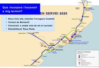PERPINYÀ
                                                                                                                                     Le Perthús                             Portbou




Què incorpora l’escenari                                                                                                       Figueres-
                                                                                                                               Vilafant
                                                                                                                                                                      FIGUERE
                                                                                                                                                                      S Logis Empordà

a mig termini?                                                                                                                                                     Vilamalla


                                                 EN SERVEI 2020
                                                                                                                                                           GIRONA
   Nova línia alta velocitat Tarragona Castelló                                                                  Aeroport de Girona


   Variant de Martorell                                                                                                                               Maç anet


   Conversió a ample mixt de tot el corredor                                                                                             St. Celoni


   Rehabilitació Reus Roda
                                                                                                                  Granollers

                                                                                                                                  Mollet
                                                                                                                                La Llagosta
                                    LLEIDA
             SARAGOSSA
                                                                                                Castellbisbal
                                                                                                                               La Sagrera
                                                                                          Martorell                      BARCELON
                                                                                                                    Sant A
                                                                                    Vilafranc                       s
                                                                                    a
                                                                           Logis Penedè s
                                                                                                   Intermodal       Port de Barcelona
                                                                                                   del Baix             Ampliació sud Port de Barcelona
                                                 Picamoixons                                       Llobregat
                                                                      Camp de                                   Estacions a l’Aeroport de Barcelona
                                                     REU              Tarragona

                                                     S                                 Sant Vicenç
                                                                                       de Calders
                                                                           Estaci
                                                                           ó
                                                                           Centra TARRAGONA
                                                                Vila-seca l
                                                                             Port de                                             CORREDOR DEL MEDITERRANI
                                                                     Salou
                                                                             Tarragona
                                                                                                                                 Línia d’alta velocitat:

                                                                                                                                                Via d’ample internacional
                                                                                                                                                Estació del TGV
                                                       Vandellò s
                                                                                                                                                Estació intermodal del TGV i la línia convencional

                                                                                                                                  Línia convencional:
                              Logis Ebre                                                                                                        Via d’ample ibè ric
                                                                                                                                                Via d’ample mixt
                                           L’Aldea                                                                                              Estació de la línia convencional
                                                                                                                                                Plataforma ferroviària de mercaderies
                                                                                                                                                Via preferent de rodalies
                   CASTELLÓ    Ulldecona
 