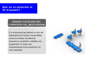 Què es va presentar el
20 d’octubre?



      AGENDA CATALANA DEL
    CORREDOR DEL MEDITERRANI


    É s el document que defineix la visió del
    Departament de Territori i Sostenibilitat
    envers el corredor, les diferents
    actuacions a considerar i estableix una
    programació en base a les
    característiques de les actuacions i la
    seva necessitat.
 