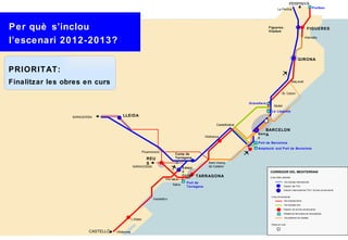 PERPINYÀ
                                                                                                                                              Le Perthús                         Portbou




Per què s’inclou                                                                                                                     Figueres-
                                                                                                                                     Vilafant
                                                                                                                                                                            FIGUERES

                                                                                                                                                                           Vilamalla
l’escenari 2012-2013?
                                                                                                                                                                    GIRONA

PRIORITAT:
Finalitzar les obres en curs                                                                                                                                    Maç anet


                                                                                                                                                   St. Celoni


                                                                                                                       Granollers
                                                                                                                                          Mollet
                                                                                                                                       La Llagosta
                 SARAGOSSA             LLEIDA

                                                                                                       Castellbisbal
                                                                                                                                BARCELON
                                                                                                                            Sant A
                                                                                               Vilafranca                   s
                                                                                                                            Port de Barcelona
                                                                                                                            Ampliació sud Port de Barcelona
                                                         Picamoixons
                                                                             Camp de
                                                           REU               Tarragona
                                                           S                                    Sant Vicenç
                                                SARAGOSSA                           Estaci      de Calders
                                                                                    ó                                                 CORREDOR DEL MEDITERRANI
                                                                                    Centra TARRAGONA
                                                                                                                                      Línia d’alta velocitat:
                                                                        Vila-seca l
                                                                                      Port de                                                        Via d’ample internacional
                                                                              Salou
                                                                                      Tarragona                                                      Estació del TGV
                                                                                                                                                     Estació intermodal del TGV i la línia convencional

                                                                                                                                       Línia convencional:
                                                                Vandellò s                                                                           Via d’ample ibè ric
                                                                                                                                                     Via d’ample mixt
                                                                                                                                                     Estació de la línia convencional
                                                                                                                                                     Plataforma ferroviària de mercaderies
                                                                                                                                                     Via preferent de rodalies
                                               L’Aldea
                                                                                                                                       Obres en curs


                        CASTELLÓ   Ulldecona
 