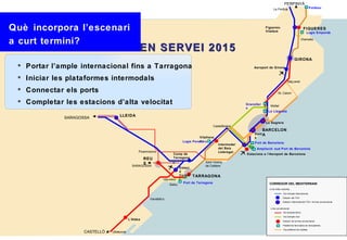 PERPINYÀ
                                                                                                                                     Le Perthús                             Portbou




Què incorpora l’escenari                                                                                                       Figueres-
                                                                                                                               Vilafant
                                                                                                                                                                      FIGUERES
                                                                                                                                                                       Logis Empordà


a curt termini?                                                                                                                                                    Vilamalla


                                                 EN SERVEI 2015
                                                                                                                                                            GIRONA
  Portar l’ample internacional fins a Tarragona                                                                     Aeroport de Girona


  Iniciar les plataformes intermodals                                                                                                               Maç anet

  Connectar els ports                                                                                                                    St. Celoni


  Completar les estacions d’alta velocitat                                                                      Granoller
                                                                                                                                  Mollet
                                                                                                                 s
                                                                                                                                La Llagosta
                                    LLEIDA
             SARAGOSSA
                                                                                                                               La Sagrera
                                                                                                 Castellbisbal
                                                                                                                             BARCELON
                                                                                                                      Sant A
                                                                                        Vilafranc                     s
                                                                                        a
                                                                               Logis Penedè s                         Port de Barcelona
                                                                                                    Intermodal
                                                                                                    del Baix           Ampliació sud Port de Barcelona
                                                 Picamoixons                                        Llobregat
                                                                        Camp de                                  Estacions a l’Aeroport de Barcelona
                                                     REU                Tarragona
                                                                                            Sant Vicenç
                                                     S
                                             SARAGOSSA                                      de Calders
                                                                             Estaci
                                                                             ó
                                                                             Centra TARRAGONA
                                                                 Vila-seca   l
                                                                               Port de Tarragona                                 CORREDOR DEL MEDITERRANI
                                                                     Salou
                                                                                                                                 Línia d’alta velocitat:

                                                                                                                                                Via d’ample internacional
                                                                                                                                                Estació del TGV
                                                        Vandellò s
                                                                                                                                                Estació intermodal del TGV i la línia convencional

                                                                                                                                  Línia convencional:
                                                                                                                                                Via d’ample ibè ric
                                                                                                                                                Via d’ample mixt
                                           L’Aldea                                                                                              Estació de la línia convencional
                                                                                                                                                Plataforma ferroviària de mercaderies
                                                                                                                                                Via preferent de rodalies
                    CASTELLÓ   Ulldecona
 