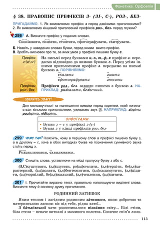 115
Фонетика. Орфоепiя
. ПРАВОП С ПР КС В Ç- (ÇІ-, С-), ÐÎÇ-, ÁÅÇ-
ПРИГАДАЙМО. 1. Як вимовляємо префікс з перед дзвінкими приголосними?
2. Як вимовляємо кінцевий приголосний префіксів роз-, без- перед глухим?
А. Визначте префікс у поданих словах.
Ñкопіювати, списати, стоптати, сфотографувати, схитрувати.
Б. Назвіть у наведених словах букви, перед якими вжито префікс.
В. Зробіть висновок про те, за яких умов у префіксі пишемо букву с.
Префікс
з­(зі­,с­)
На письмі перед буквами к, п, т, ô, õ префікс з- пере-
даємо відповідно до вимови буквою с. Перед усіма ін-
шими приголосними префікс з- передаємо на письмі
буквою з. ПОРІВНЯЙМО:
сêазати
с отогра увати
з ити
зíîñèòè
Префікси
роз­, без­
Пре ік и роз-, без- завжди пишемо з буквою з. НА-
ПРИКЛАД: розказати, без ечни
Для милозвучності та полегшення вимови перед коренем, який почина­
ється кількома приголосними, уживаємо звук [і]. НАПРИКЛАД: зігріти,
розігріти, підігріти.
ОРФОГРАМИ
Букви з с у префіксі з с
Буква з у кінці префіксів роз , без
299 ЧОМУ ТАК? Поясніть, чому в першому слові в префіксі пишемо букву з,
а в другому – с, хоча в обох випадках буква на позначення сумнівного звука
стоїть перед х.
Роçхвилювався, ñхвилювався.
300 Спишіть слова, уставляючи на місці пропуску букву з або с.
(З,С)куштувати, (з,с)плутати, ро(з,с)стелити, (з,с)терпіти, бе(з,с)ха-
рактерний, (з,с)долати, (з,с)бентежитися, (з,с)каламутити, (з,с)ціди-
ти, (з,с)чорнілий, бе(з,с)жальний, (з,с)чеплення, (з,с)питати.
301 І. Прочитайте виразно текст, правильно наголошуючи виділені слова.
Визначте тему й основну думку прочитаного.
РОДИННИЙ ЗАТИ ОК
Яким теплом і лагідним родинним çàтишко , якою добротою та
материнською ласкою віє від тебе, рідна хато ..
З áàт ків ко хати розпочиналося ізнàнн світу... Білі стіни,
біла стеля неначе виткані з маминого полотна. Сонячне сніп’я лило-
298
Префікс
з­(зі­,с­)
Префікси
роз­, без­
299
300
301
 