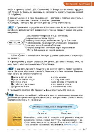 147
интак и i п нкт а iя
верба в прозору осінь .. М тельмах . 5. Витри піт солоний і трудись
М Луків . 6. Чуєш, як шумить, як шелестить, кипить травнева злива
В Мордань .
ІІ. Запишіть речення в такій послідовності – розповідні, питальні, спонукальні.
Підкресліть граматичні основи в розповідних реченнях.
ІІІ. Складіть і запишіть три речення, різні за метою висловлення.
391 І. Прочитайте поради Василя Сухомлинського. Як ви їх розумієте? Чи
потрібно їх дотримуватися? Сформулюйте усно ці поради у формі спонукаль­
них речень.
НЕГІДНО
залишати товариша в біді, небезпеці
ховатися за чужу спину
відступати перед небезпекою, бути боязким
обманювати, лицемірити , обмовляти товариша
давати нездійсненні обіцÿнки
перебільшувати особисте горе, страждання
бути байдужим до іншої людини
Лицем рити поводитися нещиро удавати доброчесну, щиросерд-
ну людину.
ІІ. Сформулюйте у формі спонукальних речень дві власні поради, яких, на
вашу думку, мають дотримуватися п’ятикласники.
392 І. Відновіть прислів’я, поєднуючи за змістом частини правої та лівої ко­
лонок. Запишіть відновлені прислів’я. Усно поясніть їхнє значення. Визначте
види речень за метою висловлення.
Наука в ліс не веде
Праця чоловіка годує
Вір своїм очам
На світі все минеться
Доброго не бійся
а лінь марнує
а з лісу виводить
одна правда останеться
а не чужим речам
а поганого не роби
ІІ. Пригадайте прислів’я або приказку у формі спонукального речення.
Напишіть для веб­сайту або газети вашого навчального закладу пові­
домлення про цікавий випадок із життя класу з використанням різних за метою
висловлення речень (6–15 речень).
Речення за емоційним забарвленням
Окличні Неокличні
Окличні
речення
Розповідні, питальні й спонукальні речення можуть
виражати сильні емоції (почуття, переживання) ра-
дість, здивування, захоплення, біль, сум, відчай, страх.
Такі речення називають ок и ни и. НАПРИКЛАД:
391
392
393
Окличні
речення
 