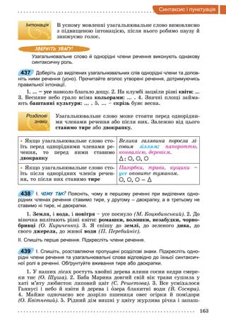 163
интак и i п нкт а iя
Інтонація В усному мовленні узагальнювальне слово вимовляємо
з підвищеною інтонацією, після нього робимо паузу й
знижуємо голос.
Узагальнювальне слово й однорідні члени речення виконують однакову
синтаксичну роль.
437 Доберіть до виділених узагальнювальних слів однорідні члени та допов­
ніть ними речення (усно). Прочитайте вголос утворені речення, дотримуючись
правильної інтонації.
1. ... у е навколо благало дощу. 2. На клумбі зацвіли різні квіти ...
3. Весняне небо грало всіма ко ора и ... . 4. Значні площі займа-
ють баштанні ку тури ... . 5. ... кріз буяє весна.
Розділові
знаки
Узагальнювальне слово може стояти перед однорідни-
ми членами речення або після них. Залежно від цього
тави о тире або двокра ку.
Якщо узагальнювальне слово сто-
їть перед однорідними членами ре-
чення, то перед ними ставимо
двокра ку
Велика галявина оросла лі
ñîâèì зіллям а ороттю,
конвалі ю, дереві м
{ À À À
Якщо узагальнювальне слово сто-
їть після однорідних членів речен-
ня, то після них ставимо тире
агорбки, трави, кущики
усе о овите туманом
À À À {
438 І. ЧОМУ ТАК? Поясніть, чому в першому реченні при виділених одно­
рідних членах речення ставимо тире, у другому – двокрапку, а в третьому не
ставимо ні тире, ні двокрапки.
1. е , і вода, і овітр усе поснуло М Коцюбинськи 2. До
віночка вплітають різні квіти: ро ашки во ошки незабудки орно
брив і О Кириченко 3. Я спішу до зе і, до зеленого дива, до
свого джере а, до живої води ереби ніс
ІІ. Спишіть перше речення. Підкресліть члени речення.
439 І. Спишіть, розставляючи пропущені розділові знаки. Підкресліть одно­
рідні члени речення та узагальнювальні слова відповідно до їхньої синтаксич­
ної ролі в реченні. Обґрунтуйте вживання тире або двокрапки.
1. У наших лісах ростуть хвойні дерева ялини сосни кедри смере-
ки тис О у а 2. Баба Марина довгий свій вік трави сушила у
хаті м’яту любисток липовий цвіт Ре етова 3. Все усміхалося
Ганнусі і небо й квіти й дерева і îзера блакитні води В осюра
4. Майже одночасно все дозріло пшениця овес огірки й помідори
О Квітневи 5. Рідний дім вишні у цвіту журлива річка і запаш-
Інтонація
437
Розділові
знаки
438
439
 