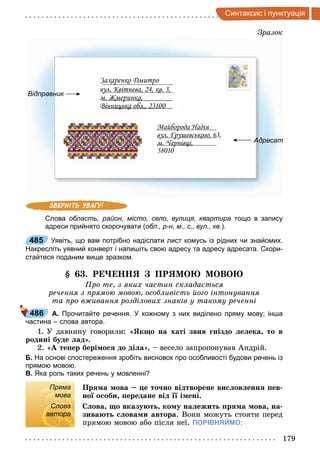 179
интак и i п нкт а iя
Зразок
Відправник
Адресат
Захаренко Дмитро
вул. Квітнева, 24, кв. 3,
м. Жмеринка,
Вінницька обл., 23100
Майборода Надія
вул. Грушевського, 63,
м. Чернівці,
58010
Слова область, район, місто, село, вулиця, квартира тощо в запису
адреси прийнято скорочувати (обл., р­н, м., с., вул., кв.).
485 Уявіть, що вам потрібно надіслати лист комусь із рідних чи знайомих.
Накресліть уявний конверт і напишіть свою адресу та адресу адресата. Скори­
стайтеся поданим вище зразком.
. Р НН ПР МО МОВО
ро те, з яких частин склада ться
речення з рямою мовою, особливість ого інтонування
та ро в ивання розділових знаків у такому реченні
А. Прочитайте речення. У кожному з них виділено пряму мову; інша
частина – слова автора.
1. У давнину говорили: « к о на хаті звив ніздо е ека то в
родині буде ад».
2. «А те ер бері о до ді а», весело запропонував Андрій.
Б. На основі спостереження зробіть висновок про особливості будови речень із
прямою мовою.
В. Яка роль таких речень у мовленні?
Пряма
мова
Пр а ова е то но відтворене ви ов енн ев
но о оби ередане від і ені.
Слова
автора
С ова о вказу т ко у на ежит р а ова на
зива т ова и автора. Вони можуть стояти перед
прямою мовою або після неї. ПОРІВНЯЙМО:
485
486
Пряма
мова
Слова
автора
 