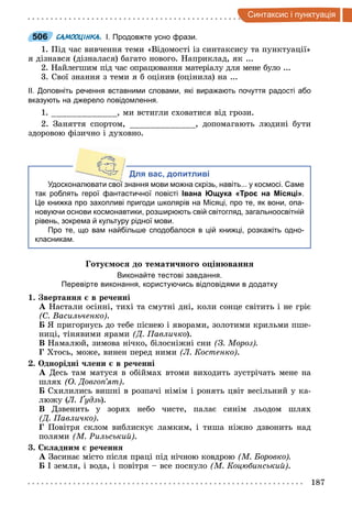 187
интак и i п нкт а iя
506 САМООЦІНКА. І. Продовжте усно фрази.
1. Під час вивчення теми «Відомості із синтаксису та пунктуації»
я дізнався (дізналася) багато нового. Наприклад, як ...
2. Найлегшим під час опрацювання матеріалу для мене було ...
3. Свої знання з теми я б оцінив (оцінила) на ...
ІІ. Доповніть речення вставними словами, які виражають почуття радості або
вказують на джерело повідомлення.
1. , ми встигли сховатися від грози.
2. Заняття спортом, , допомагають людині бути
здоровою фізично і духовно.
Для вас, допитливі
Удосконалювати свої знання мови можна скрізь, навіть... у космосі. Саме
так роблять герої фантастичної повісті Івана Ющука «Троє на Місяці».
Це книжка про захопливі пригоди школярів на Місяці, про те, як вони, опа­
новуючи основи космонавтики, розширюють свій світогляд, загальноосвітній
рівень, зокрема й культуру рідної мови.
Про те, що вам найбільше сподобалося в цій книжці, розкажіть одно­
класникам.
оту о до те ати но о о ін ванн
Виконайте тестові завдання.
Перевірте виконання, користуючись відповідями в додатку
. вертанн в ре енні
А Настали осінні, тихі та смутні дні, коли сонце світить і не гріє
Васильченко .
Á Я пригорнусь до тебе піснею і яворами, золотими крильми пше-
ниці, тінявими ярами Д авличко).
В Намалюй, зимова нічко, білосніжні сни З Мороз
Хтось, може, винен перед ними Л Костенко .
. Однорідні ени в ре енні
А Десь там матуся в обіймах втоми виходить зустрічать мене на
шлях О Довго ят .
Á Схилились вишні в розпачі німім і ронять цвіт весільний у ка-
люжу (Л удзь).
В Дзвенить у зорях небо чисте, палає синім льодом шлях
Д авличко .
Повітря склом виблискує ламким, і тиша ніжно дзвонить над
полями М Рильськи .
. Ск адни ре енн
А Засинає місто після праці під нічною ковдрою М Боровко
Á І земля, і вода, і повітря все поснуло М Коцюбинськи .
506
 
