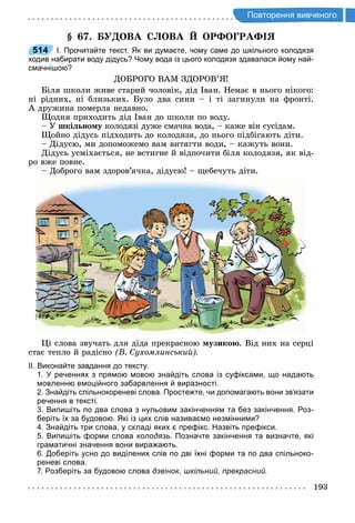 193
о торення и ено о
. У ОВА С ОВА ОР О РА
514 І. Прочитайте текст. Як ви думаєте, чому саме до шкільного колодязя
ходив набирати воду дідусь? Чому вода із цього колодязя здавалася йому най­
смачнішою?
ДОБРОГО ВАМ ЗДОРОВ’Я
Біля школи живе старий чоловік, дід Іван. Немає в нього нікого:
ні рідних, ні близьких. Було два сини і ті загинули на фронті.
А дружина померла недавно.
одня приходить дід Іван до школи по воду.
У шкі но у колодязі дуже смачна вода, каже він сусідам.
ойно дідусь підходить до колодязя, до нього підбігають діти.
Дідусю, ми допоможемо вам витягти води, кажуть вони.
Дідусь усміхається, не встигне й відпочити біля колодязя, як від-
ро вже повне.
Доброго вам здоров’ячка, дідусю щебечуть діти.
і слова звучать для діда прекрасною узико . Від них на серці
стає тепло й радісно В ухомлинськи
ІІ. Виконайте завдання до тексту.
1. У реченнях з прямою мовою знайдіть слова із суфіксами, що надають
мовленню емоційного забарвлення й виразності.
2. Знайдіть спільнокореневі слова. Простежте, чи допомагають вони зв’язати
речення в тексті.
3. Випишіть по два слова з нульовим закінченням та без закінчення. Роз­
беріть їх за будовою. Які із цих слів називаємо незмінними?
4. Знайдіть три слова, у складі яких є префікс. Назвіть префікси.
5. Випишіть форми слова колодязь. Позначте закінчення та визначте, які
граматичні значення вони виражають.
6. Доберіть усно до виділених слів по дві їхні форми та по два спільноко­
реневі слова.
7. Розберіть за будовою слова дзвінок, шкільний, прекрасний.
514
 