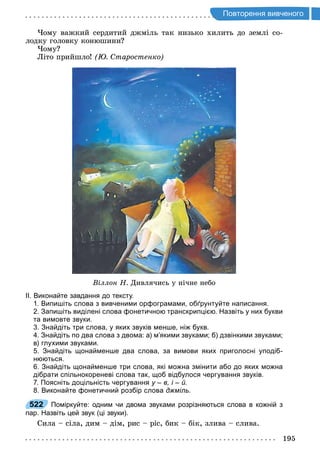 195
о торення и ено о
Чому важкий сердитий джміль так низько хилить до землі со-
лодку головку конюшини
Чому
Літо прийшло таростенко
Віллон Н Дивлячись у нічне небо
ІІ. Виконайте завдання до тексту.
1. Випишіть слова з вивченими орфограмами, обґрунтуйте написання.
2. Запишіть виділені слова фонетичною транскрипцією. Назвіть у них букви
та вимовте звуки.
3. Знайдіть три слова, у яких звуків менше, ніж букв.
4. Знайдіть по два слова з двома: а) м’якими звуками; б) дзвінкими звуками;
в) глухими звуками.
5. Знайдіть щонайменше два слова, за вимови яких приголосні уподіб­
нюються.
6. Знайдіть щонайменше три слова, які можна змінити або до яких можна
дібрати спільнокореневі слова так, щоб відбулося чергування звуків.
7. Поясніть доцільність чергування у – в, і – й.
8. Виконайте фонетичний розбір слова джміль.
522 Поміркуйте: одним чи двома звуками розрізняються слова в кожній з
пар. Назвіть цей звук (ці звуки).
Сила сіла, дим дім, рис ріс, бик бік, злива слива.
522
 