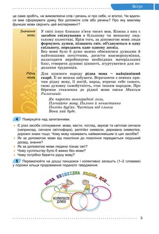 5
т п
це саме зробіть, не вимовляючи слів і речень ні про себе, ні вголос. Чи вдало­
ся вам сформувати думку без допомоги слів або речень? Про яку важливу
функцію мови свідчить цей експеримент?
Значення
мови
У світі існує близько п’яти тисяч мов. Кожна з них є
за обо і куванн в більшому чи меншому люд-
ському колективі. Крім того, за допомогою мови люди
ор у т ду ки ізна т віт об дну т в одну
і ноту ереда т одне одно у до від.
Без мови було б дуже важко обмінятися думками й
найтоншими почуттями, досягти взаєморозуміння,
налагодити виробництво необхідних матеріальних
благ, створити духовні цінності, згуртуватися для по-
долання труднощів.
Рідна
мова
Для кожного народу рідна ова на інніши
карб. ї не можна забувати. Втрачаючи з певних при-
чин рідну мову, її носій, народ, втрачає себе самого,
свою духовну самобутність, стає іншим народом. Про
бåрежне ставлення до рідної мови писав Ìàêñèì
Рильськи :
к арость виноградної лози,
лека те мову ильно ненастанно
оліть бур ян исті а від сльози
Вона ха буде.
4 Поміркуйте над запитаннями.
Є різні засоби спілкування: мова, жести, погляд, звукові та світлові сигнали
(наприклад, сигнали світлофора), релігійні символи, державна символіка,
дорожні знаки тощо. Чому мову називають найважливішим із цих засобів?
Як за допомогою мови від покоління до покоління передається людський
досвід, знання?
Як за допомогою мови людина пізнає світ?
Чому суспільству було б важко без мови?
Чому потрібно берегти рідну мову?
5 Перемалюйте на дошці ланцюжок і колективно запишіть (1–2 словами)
у порожні кільця продовження поданого твердження.
Рідна
мова
4
5
 