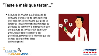  Segundo o SWEBOK 3.0, qualidade de
software é uma área do conhecimento
da engenharia de software que pode se
referir a: "as características desejadas de
produtos de software, a extensão em que
um produto de software em particular
possui essas características e aos
processos, ferramentas e técnicas que são
usadas para garantir essas
características".
“Teste é mais que testar...”
 