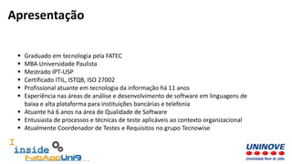  Graduado em tecnologia pela FATEC
 MBA Universidade Paulista
 Mestrado IPT-USP
 Certificado ITIL, ISTQB, ISO 27002
 Profissional atuante em tecnologia da informação há 11 anos
 Experiência nas áreas de análise e desenvolvimento de software em linguagens de
baixa e alta plataforma para instituições bancárias e telefonia
 Atuante há 6 anos na área de Qualidade de Software
 Entusiasta de processos e técnicas de teste aplicáveis ao contexto organizacional
 Atualmente Coordenador de Testes e Requisitos no grupo Tecnowise
Apresentação
 