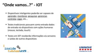  Dispositivos inteligentes poderão ser capazes de
aprender, monitorar, pesquisar, gerenciar,
controlar, jogar, etc...
 Testes tradicionais possuem como entrada dados
de entrada via dispositivos com ações humanas
(mouse, teclado, touch)
 Testes em IOT receberão informações via sensores
e saídas de outros dispositivos
“Onde vamos..?” - IOT
 