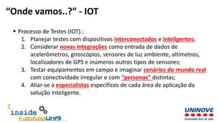  Processo de Testes (IOT).:
1. Planejar testes com dispositivos interconectados e inteligentes;
2. Considerar novas integrações como entrada de dados de
acelerômetros, giroscópios, sensores de luz ambiente, altímetros,
localizadores de GPS e inúmeros outros tipos de sensores;
3. Testar equipamentos em campo e imaginar cenários do mundo real
com conectividade irregular e com “personas” distintas;
4. Aliar-se à especialistas específicos de cada área de aplicação da
solução inteligente.
“Onde vamos..?” - IOT
 