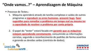  Processo de Testes.:
1. Máquina aprenderá através de tarefas complexas e saídas de outros
programas a reproduzir os erros humanos, prevenir bugs, fazer
sugestões para remediar o problema em tempo real ou mesmo ter
a capacidade de resolver o problema por conta própria.
2. O papel do “tester” estará focado em garantir que as máquinas
estejam aprendendo corretamente, consumindo as informações
corretas, seguindo o reconhecimento de padrões de forma assertiva
e gerando as devidas saídas (cientista de dados);
“Onde vamos..?” – Aprendizagem de Máquina
 
