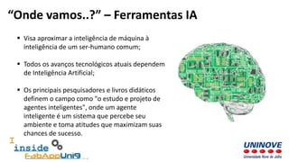  Visa aproximar a inteligência de máquina à
inteligência de um ser-humano comum;
 Todos os avanços tecnológicos atuais dependem
de Inteligência Artificial;
 Os principais pesquisadores e livros didáticos
definem o campo como "o estudo e projeto de
agentes inteligentes", onde um agente
inteligente é um sistema que percebe seu
ambiente e toma atitudes que maximizam suas
chances de sucesso.
“Onde vamos..?” – Ferramentas IA
 