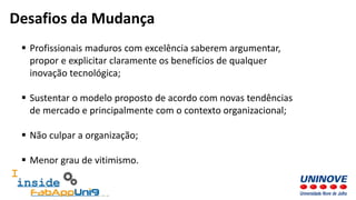  Profissionais maduros com excelência saberem argumentar,
propor e explicitar claramente os benefícios de qualquer
inovação tecnológica;
 Sustentar o modelo proposto de acordo com novas tendências
de mercado e principalmente com o contexto organizacional;
 Não culpar a organização;
 Menor grau de vitimismo.
Desafios da Mudança
 