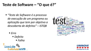  “Teste de Software é o processo
de execução de um programa ou
aplicação que tem por objetivo a
descoberta de defeitos” – ISTQB
 Erro
 Defeito
 Falha
Teste de Software – “O que é?”
 
