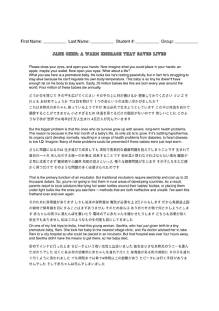 First Name: __________ Last Name: __________ Student #: __________ Group: __________ 
Jane Chen: A warm embrace that saves lives 
Please close your eyes, and open your hands. Now imagine what you could place in your hands: an 
apple, maybe your wallet. Now open your eyes. What about a life? 
What you see here is a premature baby. He looks like he's resting peacefully, but in fact he's struggling to 
stay alive because he can't regulate his own body temperature. This baby is so tiny he doesn't have 
enough fat on his body to stay warm. Sadly, 20 million babies like this are born every year around the 
world. Four million of these babies die annually. 
どうか目を閉じて 手の平を広げてください その手の上に何が置けるか 想像してみてください リンゴ そ 
れとも お財布でしょうか では目を開けて １つの命というのは思い浮かびましたか？ 
これは未熟児の赤ちゃん 眠っているようですが 実は必死で生きようとしています この子は体温を自分で 
調節することができません 小さすぎるため 体温を保てるだけの脂肪がないのです 悲しいことに このよ 
うな子供が 世界では毎年2千万人生まれ 4百万人が死んでいきます 
But the bigger problem is that the ones who do survive grow up with severe, long-term health problems. 
The reason is because in the first month of a baby's life, its only job is to grow. If it's battling hypothermia, 
its organs can't develop normally, resulting in a range of health problems from diabetes, to heart disease, 
to low I.Q. Imagine: Many of these problems could be prevented if these babies were just kept warm. 
さらに問題になるのは 生き延びて成長しても 深刻で長期的な健康問題を抱えてしまうことです 生まれて 
最初の一ヶ月 赤ん坊のする唯一の仕事は 成長することです 低体温と闘わなければならない場合 臓器が 
正常に成長できず 糖尿病や心臓病 知能の低さといった 様々な健康問題が生じます その子たちをただ暖 
かく保つだけで そのような問題の多くは避けられたのです 
That is the primary function of an incubator. But traditional incubators require electricity and cost up to 20 
thousand dollars. So, you're not going to find them in rural areas of developing countries. As a result, 
parents resort to local solutions like tying hot water bottles around their babies' bodies, or placing them 
under light bulbs like the ones you see here -- methods that are both ineffective and unsafe. I've seen this 
firsthand over and over again. 
そのために保育器があります しかし従来の保育器は 電気が必要な上 2万ドルもします だから発展途上国 
の僻地で保育器を目にすることはまずありません そのため彼らは あり合わせの物で何とかしようとしま 
す 赤ちゃんの周りに湯たんぽを置いたり 電球の下に赤ちゃんを寝かせたりします どちらも効果が低く 
安全でもありません 私はこのようなものを何度も目にしてきました 
On one of my first trips to India, I met this young woman, Sevitha, who had just given birth to a tiny 
premature baby, Rani. She took her baby to the nearest village clinic, and the doctor advised her to take 
Rani to a city hospital so she could be placed in an incubator. But that hospital was over four hours away, 
and Sevitha didn't have the means to get there, so her baby died. 
初めてインドに行ったとき セビータという若い女性と出会いました 彼女は小さな未熟児のラニーを産ん 
だばかりでした 近くにある村の診療所に赤ちゃんを連れて行くと 保育器がある町の病院に その子を連れ 
て行くように言われました でも病院までは車で4時間以上の距離があり セビータには行く手段がありま 
せんでした そして赤ちゃんは死んでしまいました 
 