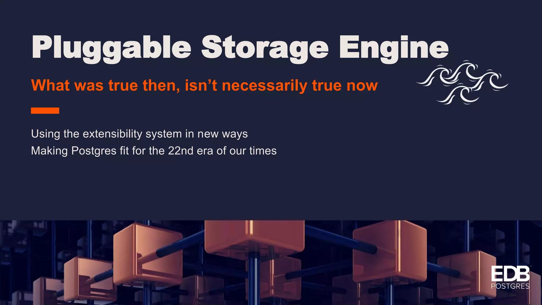 Pluggable Storage Engine What was true then, isn’t necessarily true now Using the extensibility system in new ways Making Postgres fit for the 22nd era of our times 