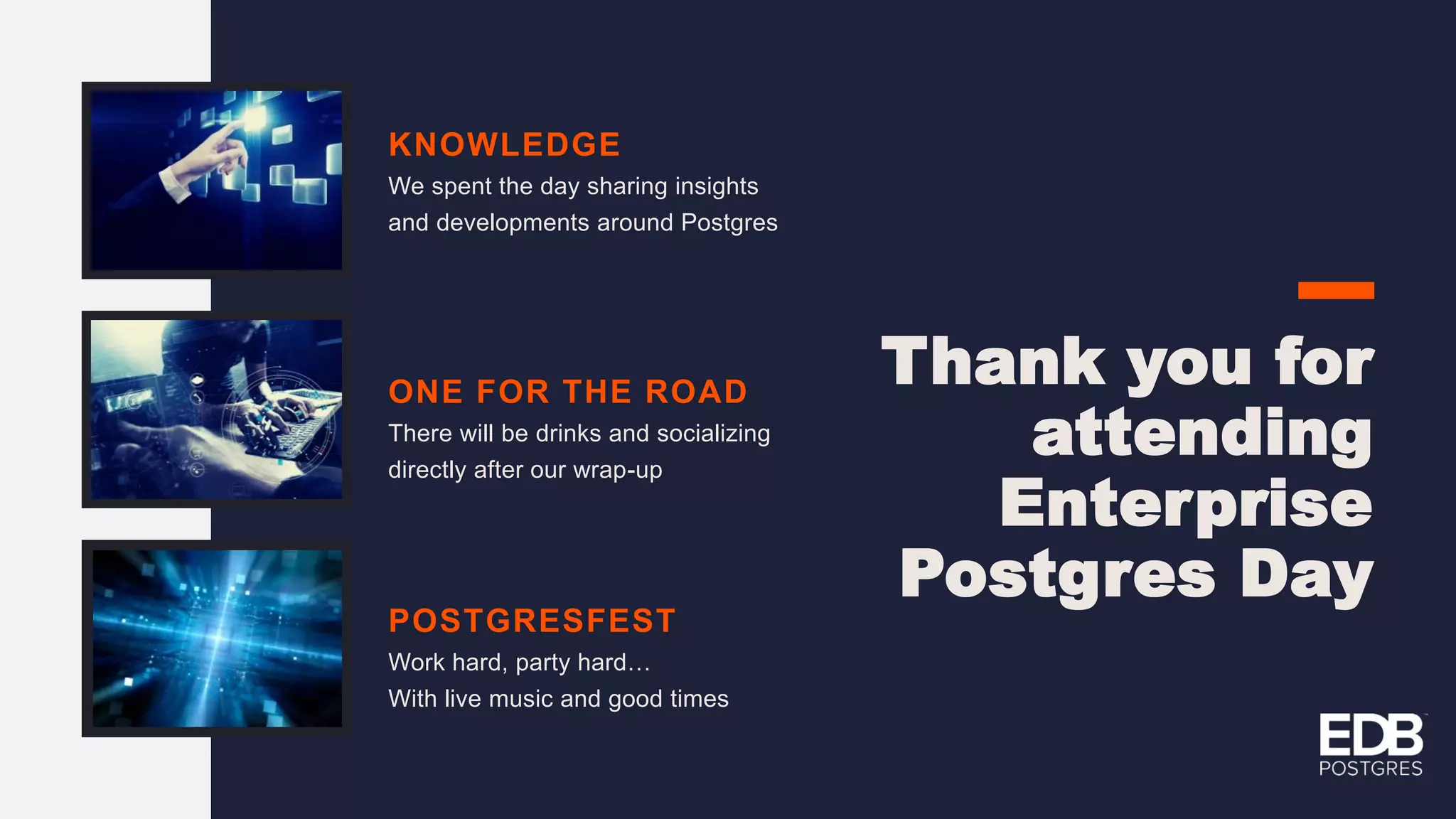 KNOWLEDGE We spent the day sharing insights and developments around Postgres ONE FOR THE ROAD There will be drinks and socializing directly after our wrap-up POSTGRESFEST Work hard, party hard… With live music and good times Thank you for attending Enterprise Postgres Day 