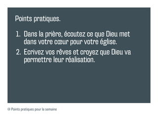Points pratiques.

   1.	 Dans la prière, écoutez ce que Dieu met
       dans votre cœur pour votre église.
   2.	 Ecrivez vos rêves et croyez que Dieu va
       permettre leur réalisation.




Points pratiques pour la semaine
 