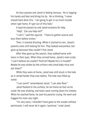 An hour passes and Jarod is feeling nervous. He is tapping
his hands and feet and biting his lip. He is thinking, “I never
should have done this. I am going to get in so much trouble
when I get home. If I get out of this hole.”
A squirrel passes by and Jarod screams for help.
“Help! Can you help me?”
“I can’t,” said the squirrel. “I have to gather acorns and
bury them before winter.”
Then, it started drizzling. While it started to rain, Jared's
parents were still looking for him. They looked everywhere, but
gave up because they couldn’t find Jarod.
After they gave up the search, they walked home with
tears in their eyes. When they arrived home, Jared's mom cried,
“I can’t believe we couldn’t find him! Maybe he’s in trouble?
Maybe he was stolen by the critters who steal baby mice and
eat them?”
While they were at home, Jarod was still stuck in the hole
as it rained harder than ever before. The hole was filled up
water.
“I can swim!” remembered Jarod. “I can also float.”
Jarod floated to the surface, he ran home as fast as he
could. He was shaking, and tears were running down his cheeks.
When he reached home, he saw his parents crying. He went and
hugged his mom very tight.
“I’m very sorry, I shouldn’t have gone to the woods without
permission. I will never do it again, I promise.” cried Jarod.
 