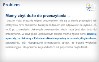 Problem Ludzie mają znacznie więcej dokumentów, niż są w stanie przeczytać lub efektywnie nimi zarządzać. Naszym zadaniem jest odpowiedź na pytanie, co robić po znalezieniu ciekawych dokumentów, kiedy nadal jest zbyt dużo do przeczytania. W zbyt gęsto upakowanym tekście można zgubić sens.  Badania wykazały, że niektórzy z Państwa całkowicie pominą to ostatnie, długie zdanie ,  szczególnie, jeśli niepoprawne formatowanie sprawi, że będzie wyglądać nieatrakcyjnie, i to pomimo, że jest dłuższe niż poprzednia część tekstu. Mamy zbyt dużo do przeczytania .. 