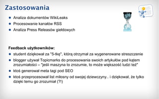 Zastosowania Analiza dokumentów WikiLeaks Procesowanie kanałów RSS Analiza Press Releasów giełdowych Feedback użytkowników: student dziękował za "5-tkę", którą otrzymał za wygenerowane streszczenie blogger używał Topicmarks do procesowania swoich artykułów pod kątem zrozumiałości – "jeśli maszyna to zrozumie, to może większość ludzi też" ktoś generował meta tagi pod SEO ktoś przeprocesował list miłosny od swojej dziewczyny.. i dziękował, że tylko dzięki temu go zrozumiał (?!) 