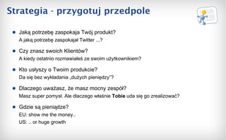 Strategia - przygotuj przedpole Jaką potrzebę zaspokaja Twój produkt? A jaką potrzebę zaspokajał Twitter ...? Czy znasz swoich Klientów? A kiedy ostatnio rozmawiałeś ze swoim użytkownikiem? Kto usłyszy o Twoim produkcie?  Da się bez wykładania „dużych pieniędzy”? Dlaczego uważasz, że masz mocny zespół?  Masz super pomysł. Ale dlaczego właśnie  Tobie  uda się   go zrealizować? Gdzie są pieniądze? EU: show me the money.. US: .. or huge growth 