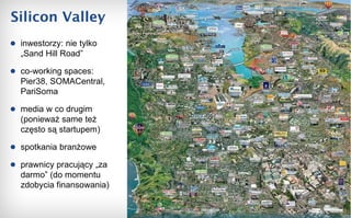 Silicon Valley inwestorzy: nie tylko „Sand Hill Road”  co-working spaces: Pier38, SOMACentral, PariSoma media w co drugim (ponieważ same też często są startupem) spotkania branżowe prawnicy pracujący „za darmo” (do momentu zdobycia finansowania) 