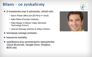 Bilans – co zyskaliśmy 6 inwestorów oraz 5 advisorów, wśród nich: Aaron Patzer (Mint .com [$170m] =>  Intui t ) Adeo Ressi (Founder Institute) Peter Berger II (Silicon Valley Semantic Technology Forum) Jeannie Kahwajy (Adviser to Hillary Clinton) koncepcja nowego produktu bezcenne kontakty współpraca przy procesowaniu repozytoriów Cloud (Evernote, Google Docs, Dropbox, BOX.net) 